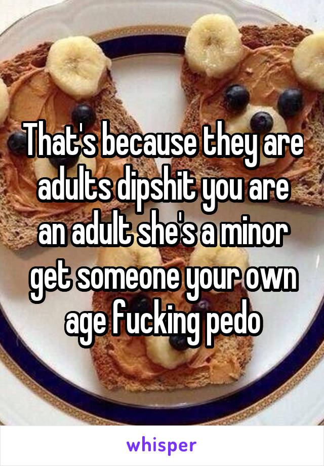 That's because they are adults dipshit you are an adult she's a minor get someone your own age fucking pedo