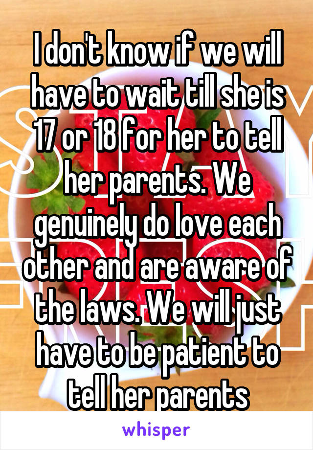 I don't know if we will have to wait till she is 17 or 18 for her to tell her parents. We genuinely do love each other and are aware of the laws. We will just have to be patient to tell her parents
