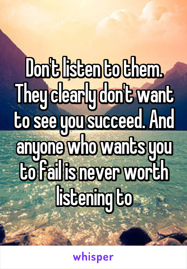 Don't listen to them. They clearly don't want to see you succeed. And anyone who wants you to fail is never worth listening to