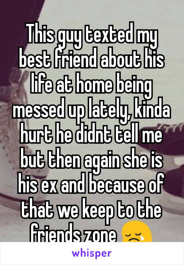 This guy texted my best friend about his life at home being messed up lately, kinda hurt he didnt tell me but then again she is his ex and because of that we keep to the friends zone 😢