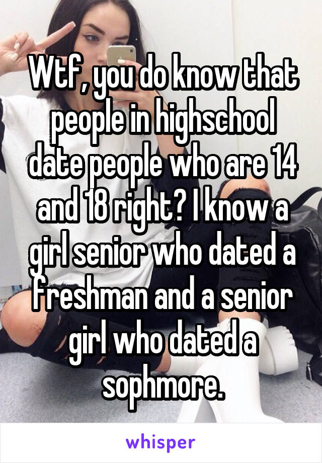 Wtf, you do know that people in highschool date people who are 14 and 18 right? I know a girl senior who dated a freshman and a senior girl who dated a sophmore.