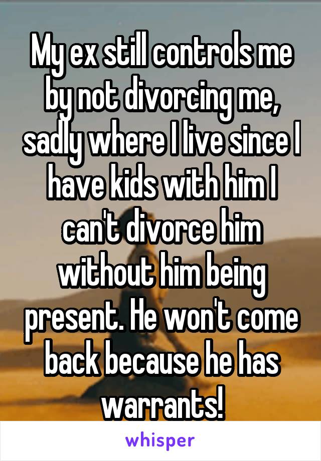 My ex still controls me by not divorcing me, sadly where I live since I have kids with him I can't divorce him without him being present. He won't come back because he has warrants!