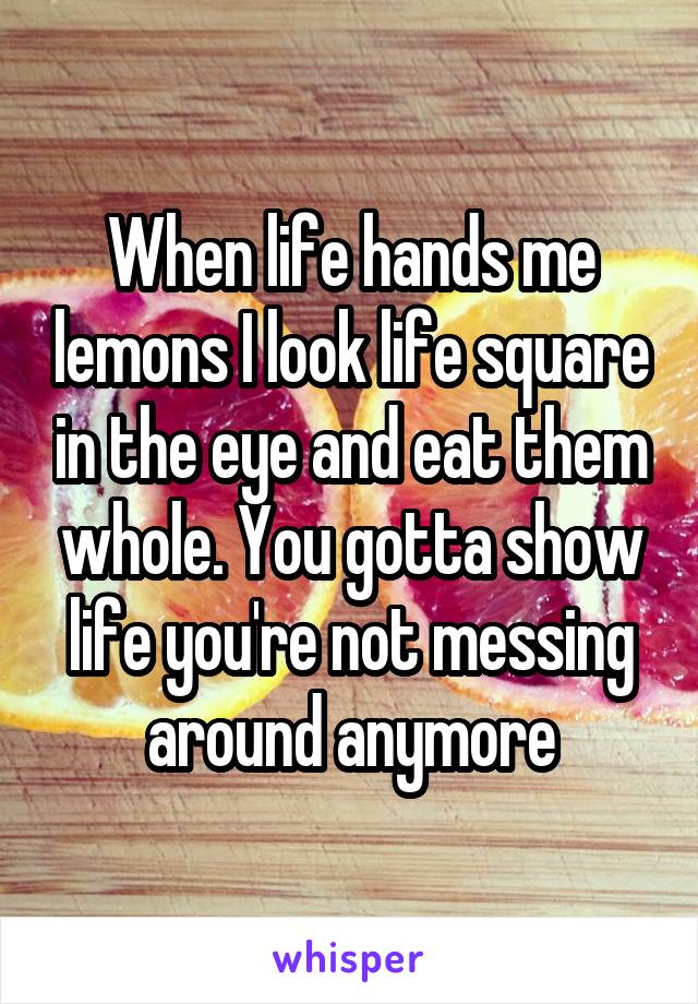 When life hands me lemons I look life square in the eye and eat them whole. You gotta show life you're not messing around anymore