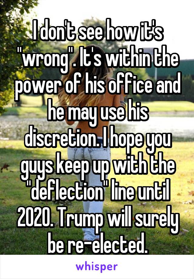 I don't see how it's "wrong". It's within the power of his office and he may use his discretion. I hope you guys keep up with the "deflection" line until 2020. Trump will surely be re-elected.