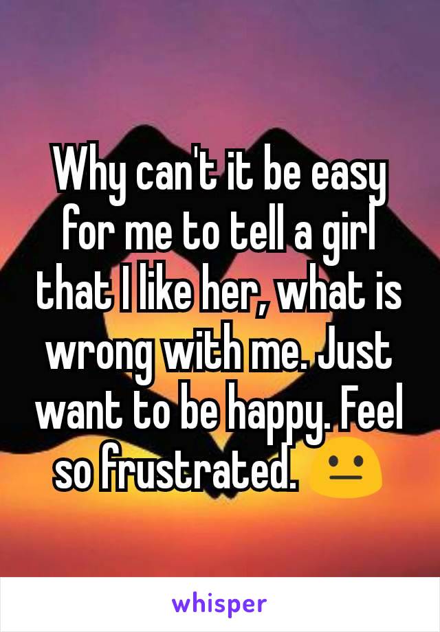 Why can't it be easy for me to tell a girl that I like her, what is wrong with me. Just want to be happy. Feel so frustrated. 😐