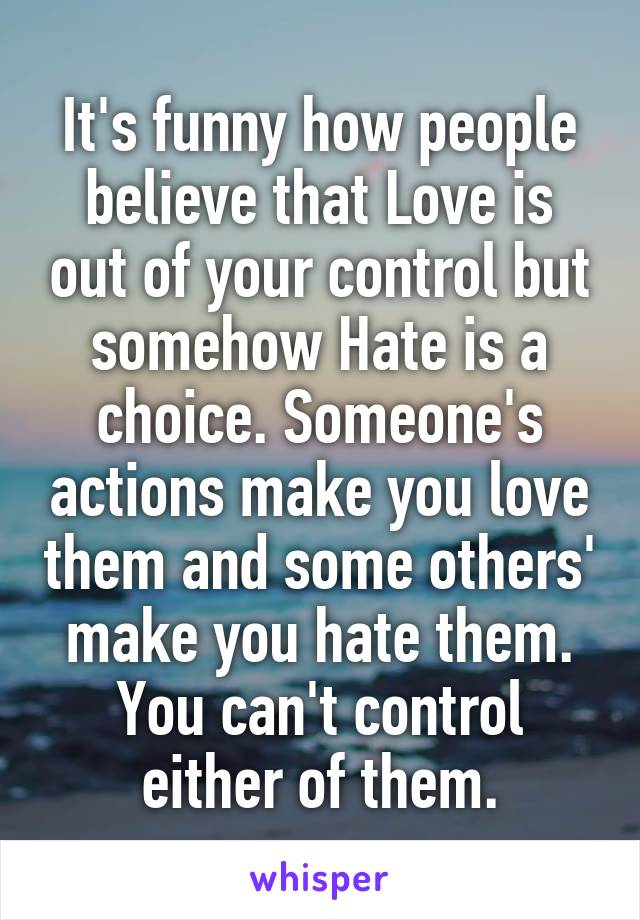 It's funny how people believe that Love is out of your control but somehow Hate is a choice. Someone's actions make you love them and some others' make you hate them. You can't control either of them.