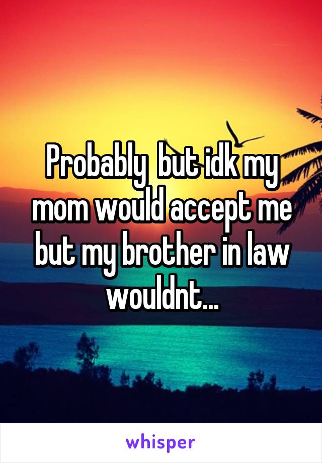 Probably  but idk my mom would accept me but my brother in law wouldnt...