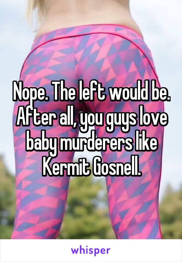 Nope. The left would be. After all, you guys love baby murderers like Kermit Gosnell.