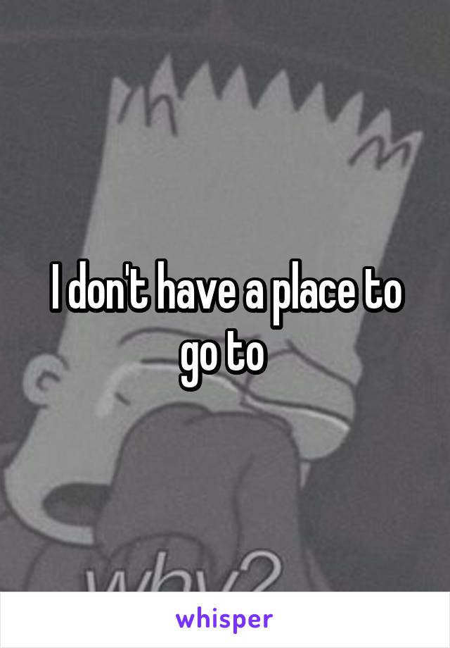 I don't have a place to go to 