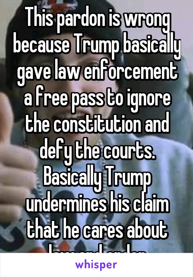 This pardon is wrong because Trump basically gave law enforcement a free pass to ignore the constitution and defy the courts. Basically Trump undermines his claim that he cares about law and order