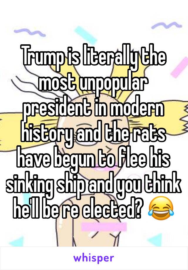 Trump is literally the most unpopular president in modern history and the rats have begun to flee his sinking ship and you think he'll be re elected? 😂