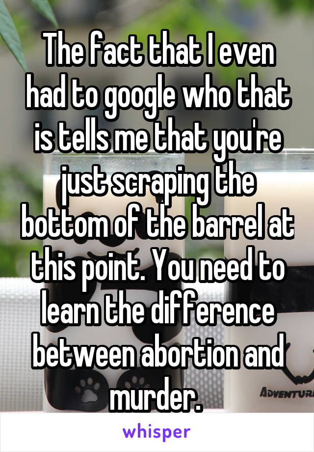 The fact that I even had to google who that is tells me that you're just scraping the bottom of the barrel at this point. You need to learn the difference between abortion and murder. 