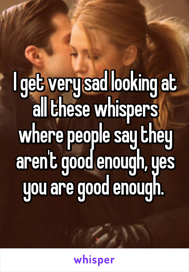 I get very sad looking at all these whispers where people say they aren't good enough, yes you are good enough. 