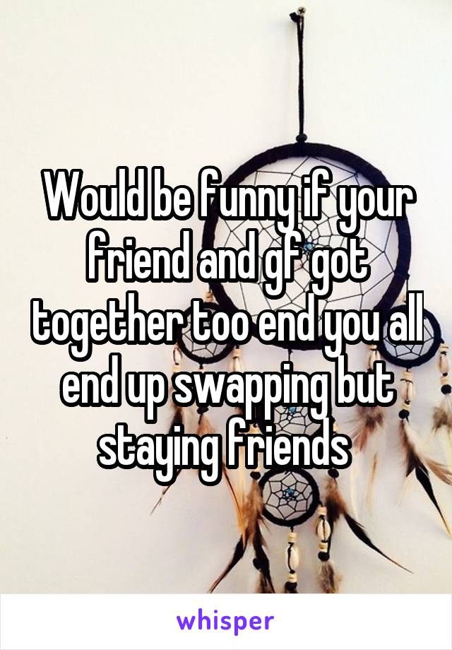 Would be funny if your friend and gf got together too end you all end up swapping but staying friends 