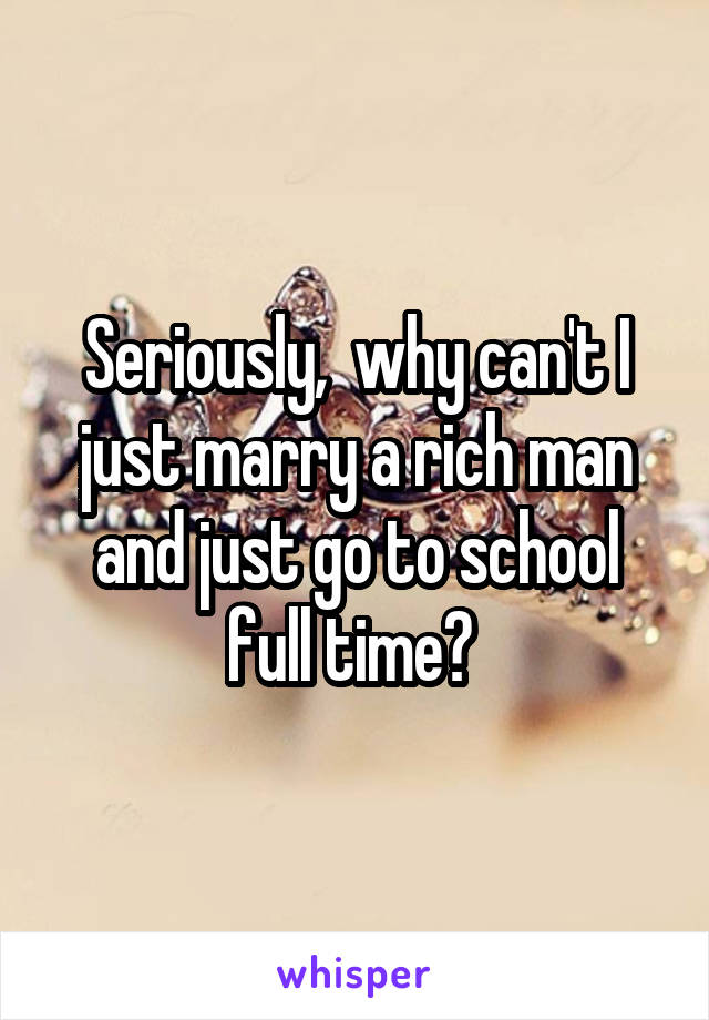 Seriously,  why can't I just marry a rich man and just go to school full time? 