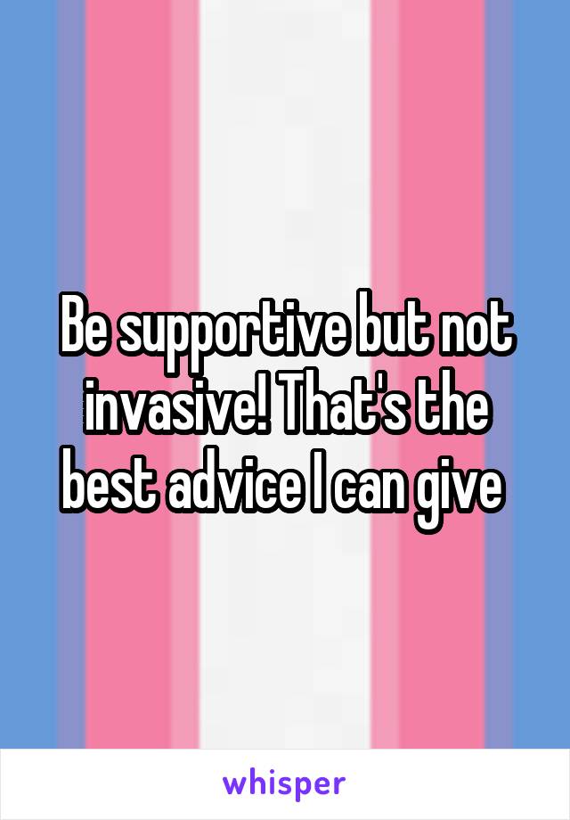 Be supportive but not invasive! That's the best advice I can give 