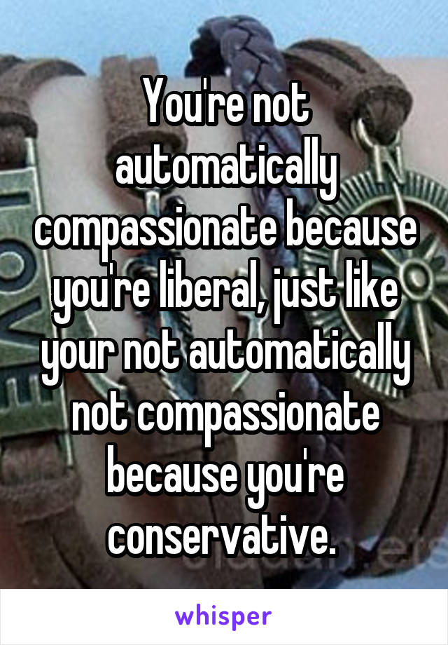 You're not automatically compassionate because you're liberal, just like your not automatically not compassionate because you're conservative. 