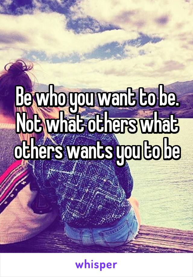Be who you want to be. Not what others what others wants you to be 