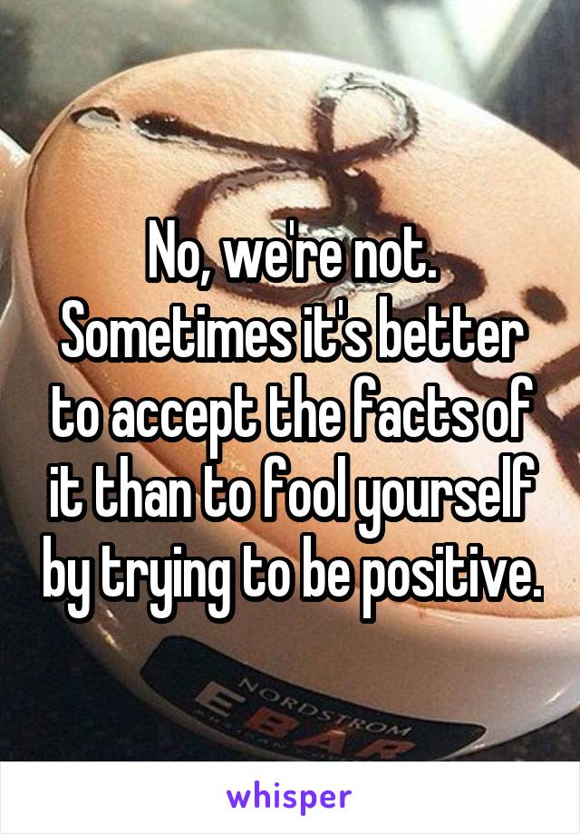 No, we're not.
Sometimes it's better to accept the facts of it than to fool yourself by trying to be positive.