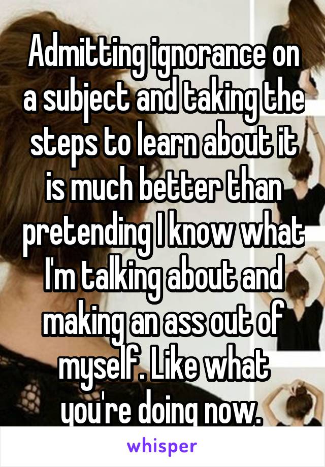 Admitting ignorance on a subject and taking the steps to learn about it is much better than pretending I know what I'm talking about and making an ass out of myself. Like what you're doing now. 