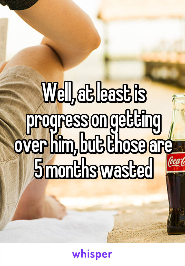 Well, at least is progress on getting over him, but those are 5 months wasted