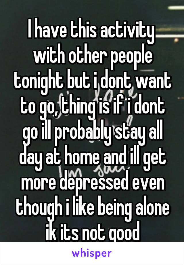 I have this activity  with other people tonight but i dont want to go, thing is if i dont go ill probably stay all day at home and ill get more depressed even though i like being alone ik its not good