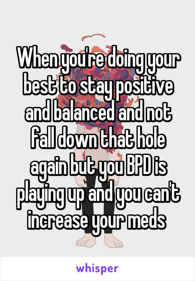 When you're doing your best to stay positive and balanced and not fall down that hole again but you BPD is playing up and you can't increase your meds 