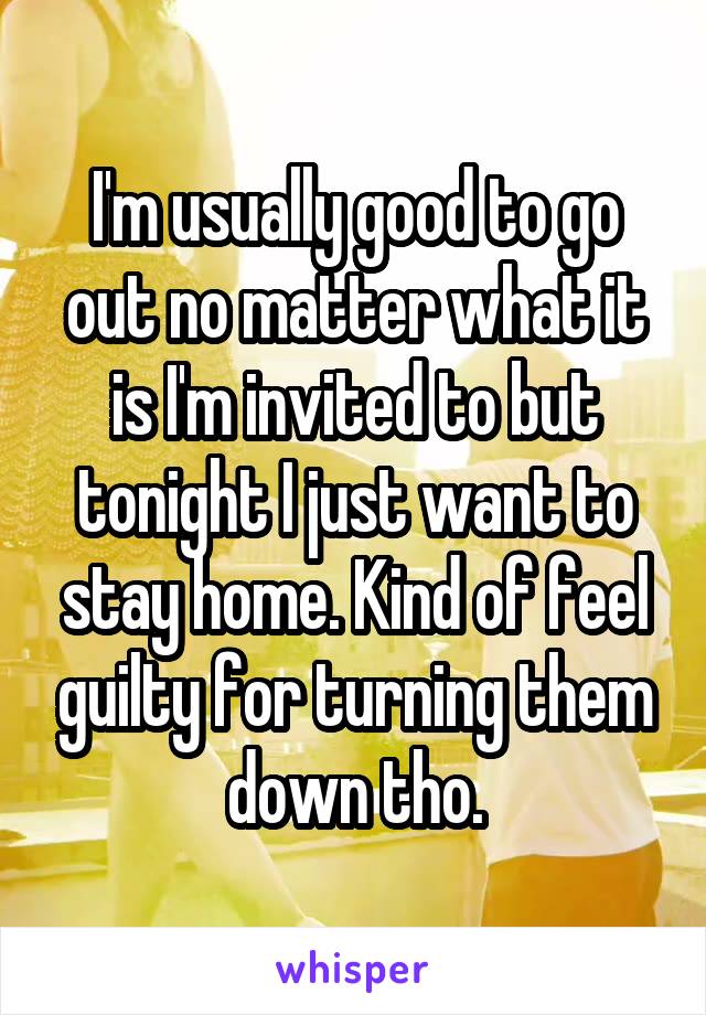 I'm usually good to go out no matter what it is I'm invited to but tonight I just want to stay home. Kind of feel guilty for turning them down tho.
