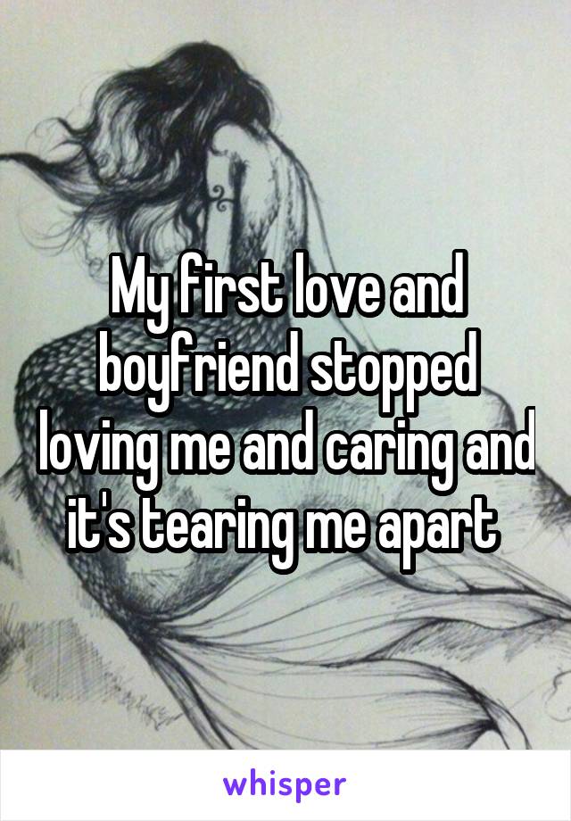 My first love and boyfriend stopped loving me and caring and it's tearing me apart 