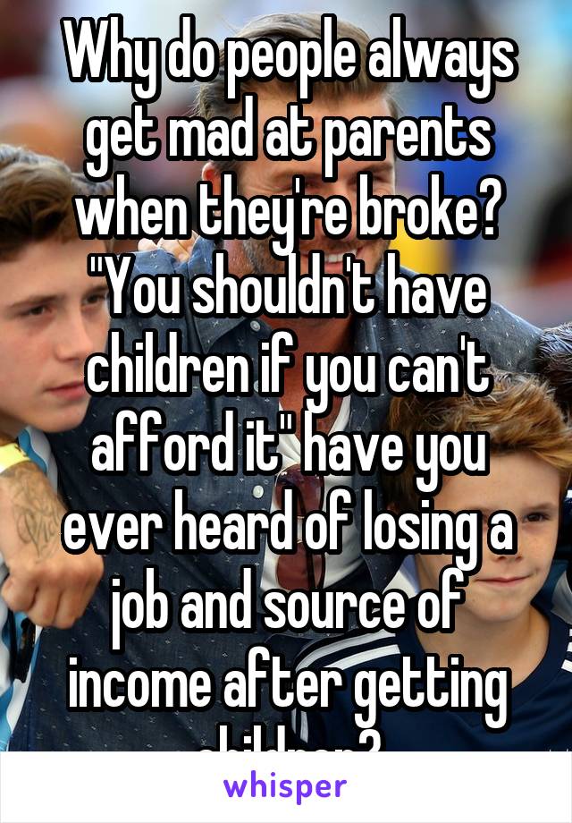 Why do people always get mad at parents when they're broke? "You shouldn't have children if you can't afford it" have you ever heard of losing a job and source of income after getting children?
