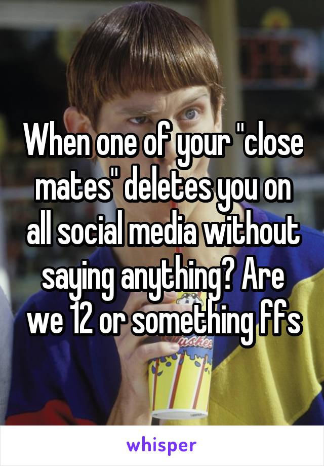 When one of your "close mates" deletes you on all social media without saying anything? Are we 12 or something ffs