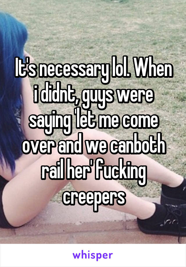 It's necessary lol. When i didnt, guys were saying 'let me come over and we canboth rail her' fucking creepers