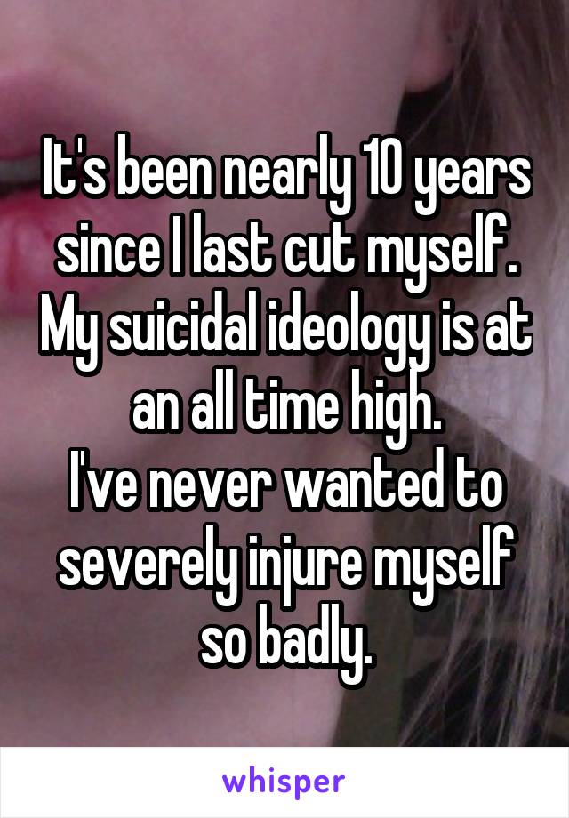 It's been nearly 10 years since I last cut myself. My suicidal ideology is at an all time high.
I've never wanted to severely injure myself so badly.