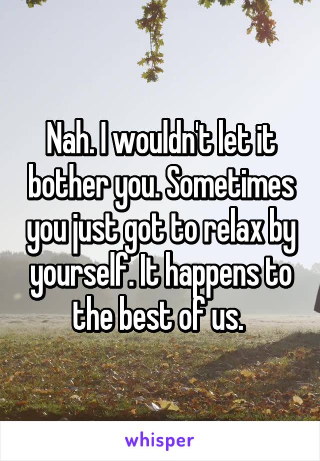 Nah. I wouldn't let it bother you. Sometimes you just got to relax by yourself. It happens to the best of us. 
