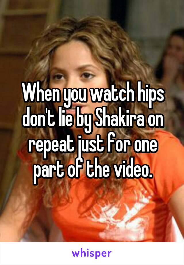 When you watch hips don't lie by Shakira on repeat just for one part of the video.