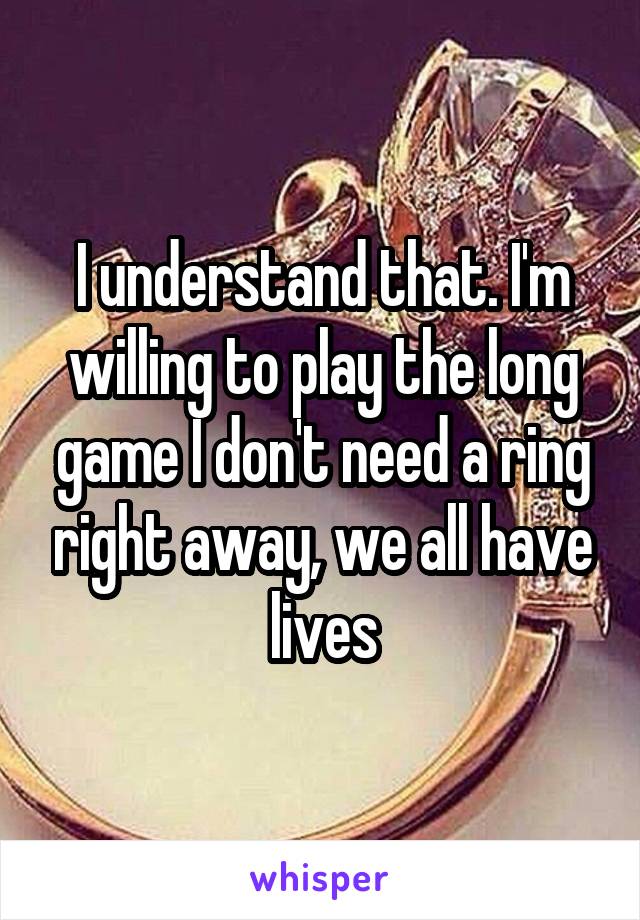 I understand that. I'm willing to play the long game I don't need a ring right away, we all have lives