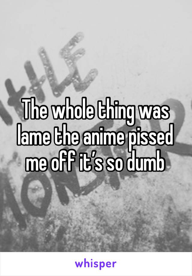 The whole thing was lame the anime pissed me off it’s so dumb 
