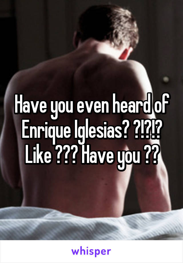 Have you even heard of Enrique Iglesias? ?!?!? Like ??? Have you ??