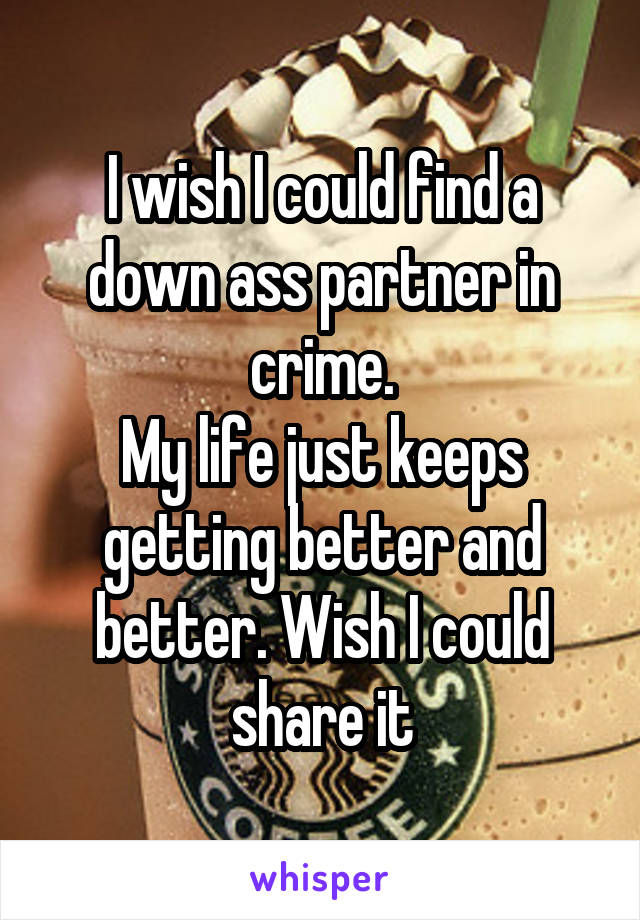 I wish I could find a down ass partner in crime.
My life just keeps getting better and better. Wish I could share it