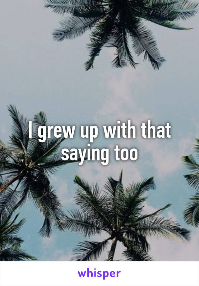 I grew up with that saying too