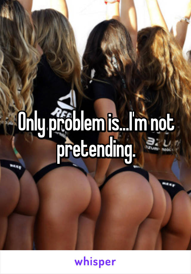 Only problem is...I'm not pretending.