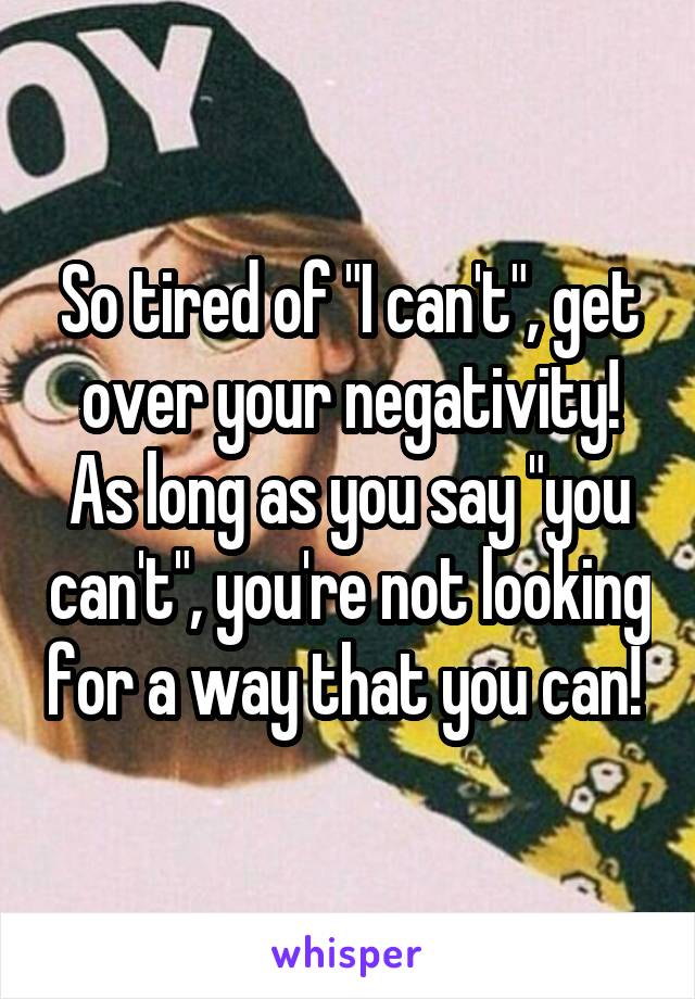 So tired of "I can't", get over your negativity! As long as you say "you can't", you're not looking for a way that you can! 