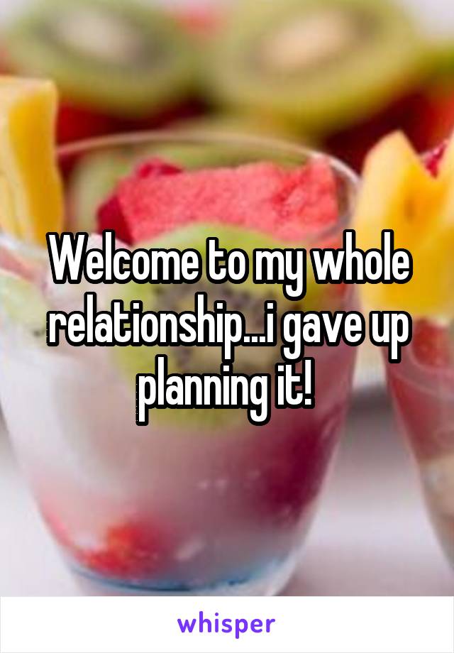 Welcome to my whole relationship...i gave up planning it! 