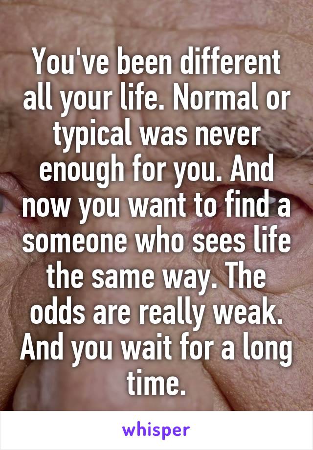 You've been different all your life. Normal or typical was never enough for you. And now you want to find a someone who sees life the same way. The odds are really weak. And you wait for a long time.
