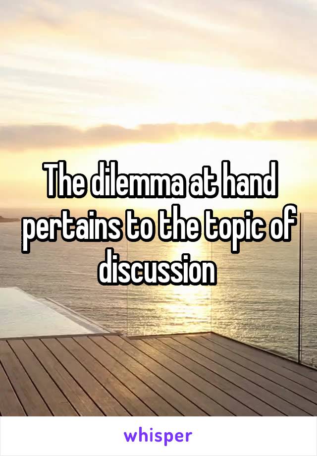 The dilemma at hand pertains to the topic of discussion 