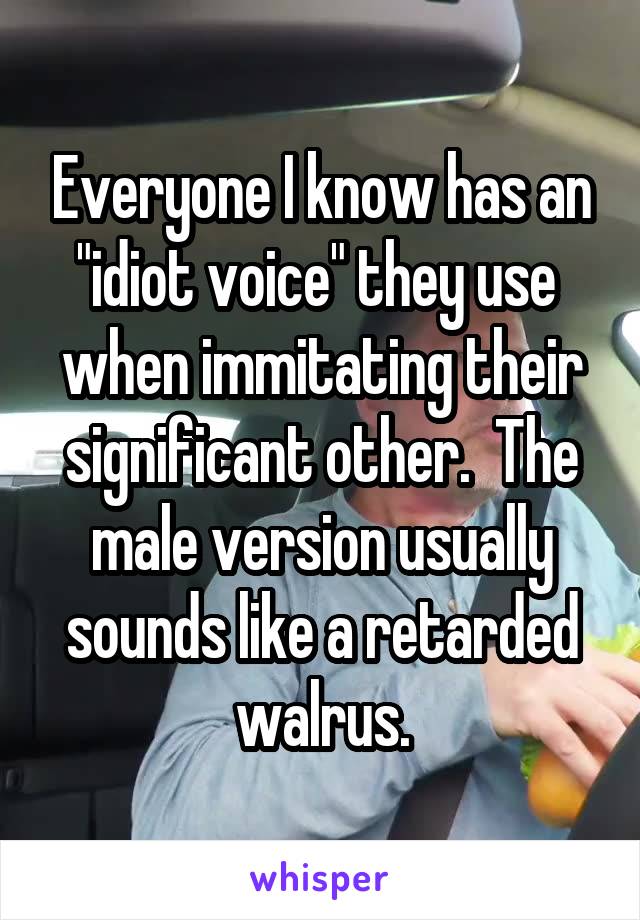 Everyone I know has an "idiot voice" they use  when immitating their significant other.  The male version usually sounds like a retarded walrus.