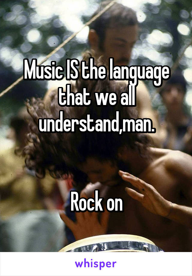 Music IS the language that we all understand,man.


Rock on