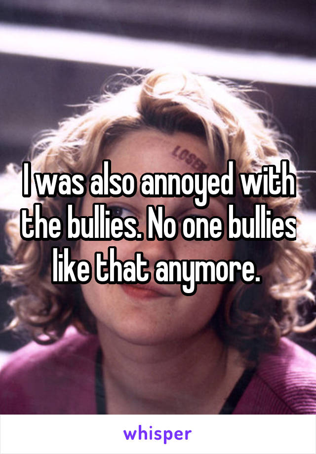 I was also annoyed with the bullies. No one bullies like that anymore. 