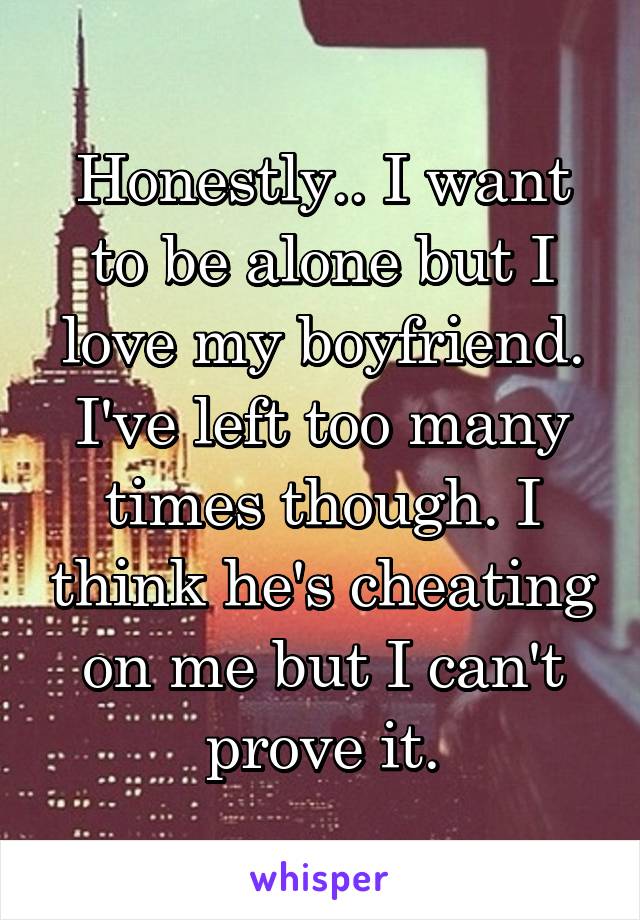 Honestly.. I want to be alone but I love my boyfriend. I've left too many times though. I think he's cheating on me but I can't prove it.