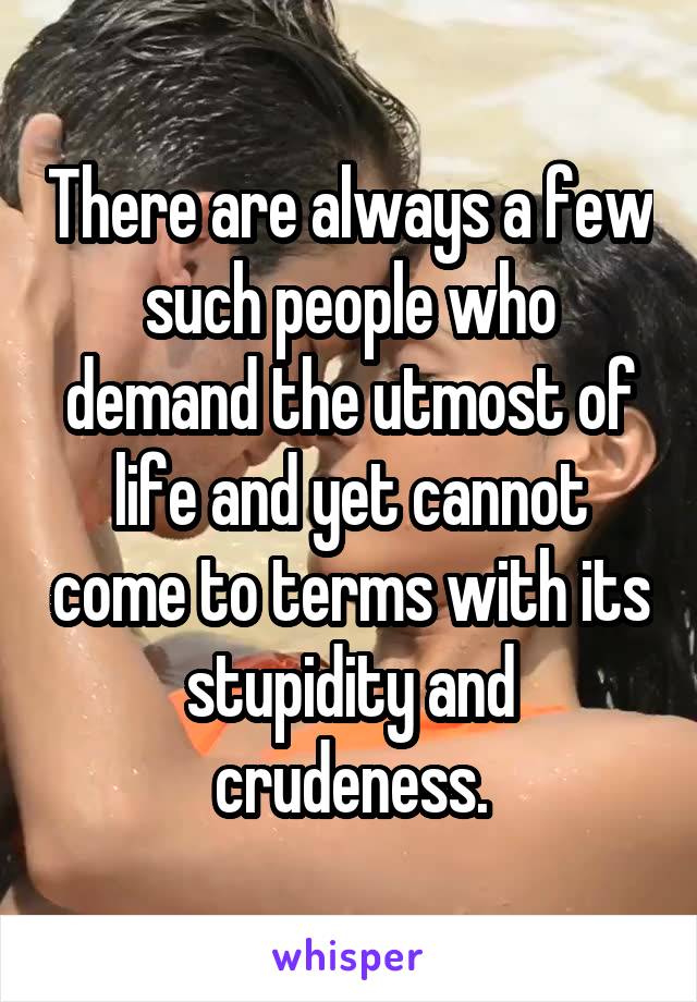There are always a few such people who demand the utmost of life and yet cannot come to terms with its stupidity and crudeness.
